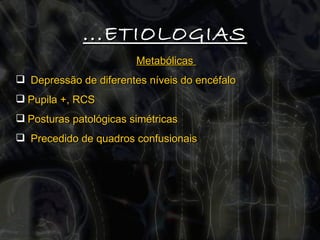 Metabólicas  Depressão de diferentes níveis do encéfalo Pupila +, RCS Posturas patológicas simétricas Precedido de quadros confusionais ...ETIOLOGIAS 