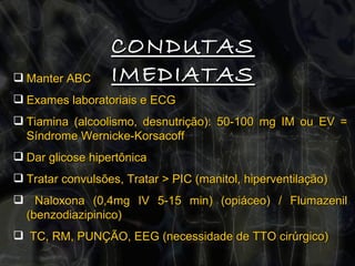 CONDUTAS IMEDIATAS Manter ABC Exames laboratoriais e ECG Tiamina (alcoolismo, desnutrição): 50-100 mg IM ou EV = Síndrome Wernicke-Korsacoff Dar glicose hipertônica  Tratar convulsões, Tratar > PIC (manitol, hiperventilação) Naloxona (0,4mg IV 5-15 min) (opiáceo) / Flumazenil (benzodiazipinico) TC, RM, PUNÇÃO, EEG (necessidade de TTO cirúrgico) 