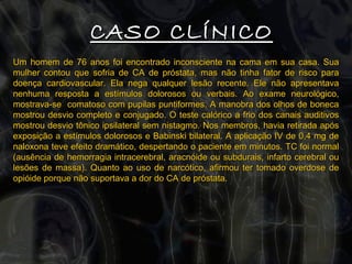 CASO CLÍNICO Um homem de 76 anos foi encontrado inconsciente na cama em sua casa. Sua mulher contou que sofria de CA de próstata, mas não tinha fator de risco para doença cardiovascular. Ela nega qualquer lesão recente. Ele não apresentava nenhuma resposta a estímulos dolorosos ou verbais. Ao exame neurológico, mostrava-se  comatoso com pupilas puntiformes. A manobra dos olhos de boneca mostrou desvio completo e conjugado. O teste calórico a frio dos canais auditivos mostrou desvio tônico ipsilateral sem nistagmo. Nos membros, havia retirada após exposição a estímulos dolorosos e Babinski bilateral. A aplicação IV de 0,4 mg de naloxona teve efeito dramático, despertando o paciente em minutos. TC foi normal (ausência de hemorragia intracerebral, aracnóide ou subdurais, infarto cerebral ou lesões de massa). Quanto ao uso de narcótico, afirmou ter tomado overdose de opióide porque não suportava a dor do CA de próstata. 