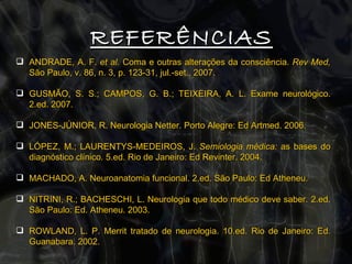 ANDRADE, A. F.  et al.  Coma e outras alterações da consciência.  Rev Med,  São Paulo, v. 86, n. 3, p. 123-31, jul.-set., 2007. GUSMÃO, S. S.; CAMPOS, G. B.; TEIXEIRA, A. L. Exame neurológico. 2.ed. 2007. JONES-JÚNIOR, R. Neurologia Netter. Porto Alegre: Ed Artmed. 2006. LÓPEZ, M.; LAURENTYS-MEDEIROS, J.  Semiologia médica:  as bases do diagnóstico clínico. 5.ed. Rio de Janeiro: Ed Revinter. 2004. MACHADO, A. Neuroanatomia funcional. 2.ed. São Paulo: Ed Atheneu.  NITRINI, R.; BACHESCHI, L. Neurologia que todo médico deve saber. 2.ed. São Paulo: Ed. Atheneu. 2003. ROWLAND, L. P. Merrit tratado de neurologia. 10.ed. Rio de Janeiro: Ed. Guanabara. 2002. REFERÊNCIAS 