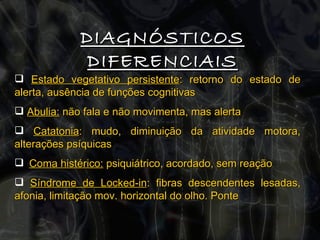 DIAGNÓSTICOS DIFERENCIAIS Estado vegetativo persistente : retorno do estado de alerta, ausência de funções cognitivas Abulia:  não fala e não movimenta, mas alerta Catatonia : mudo, diminuição da atividade motora, alterações psíquicas Coma histérico:  psiquiátrico, acordado, sem reação Síndrome de Locked-in : fibras descendentes lesadas, afonia, limitação mov. horizontal do olho. Ponte  