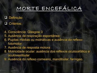 MORTE ENCEFÁLICA Definição Critérios:  Consciência: Glasgow 3  Ausência de respiração espontânea Pupilas médias ou midriáticas e ausência do reflexo fotomotor Ausência de resposta motora Motricidade ocular: ausência dos reflexos oculocefálico e oculovestibular Ausência do reflexo corneano, mandibular, faríngeo. 