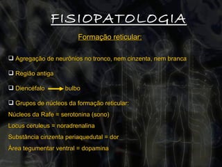 FISIOPATOLOGIA Formação reticular:   Agregação de neurônios no tronco, nem cinzenta, nem branca Região antiga Diencéfalo  bulbo Grupos de núcleos da formação reticular:  Núcleos da Rafe = serotonina (sono) Locus ceruleus = noradrenalina Substância cinzenta periaquedutal = dor  Área tegumentar ventral = dopamina 