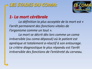 1- La mort cérébrale
La définition la plus acceptée de la mort est «
l’arrêt permanent des fonctions vitales de
l’organisme comme un tout ».
La mort se décrit dès lors comme un coma
irréversible (ou coma dépassé) où le patient est
apnéique et totalement a-réactif à son entourage.
Le critère diagnostique le plus répandu est l’arrêt
irréversible des fonctions de l’entièreté du cerveau.

 