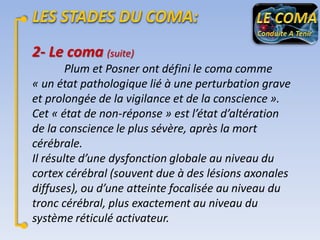 2- Le coma (suite)
Plum et Posner ont défini le coma comme
« un état pathologique lié à une perturbation grave
et prolongée de la vigilance et de la conscience ».
Cet « état de non-réponse » est l’état d’altération
de la conscience le plus sévère, après la mort
cérébrale.
Il résulte d’une dysfonction globale au niveau du
cortex cérébral (souvent due à des lésions axonales
diffuses), ou d’une atteinte focalisée au niveau du
tronc cérébral, plus exactement au niveau du
système réticulé activateur.

 