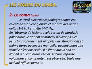 2- Le coma (suite)
Le tracé électroencéphalographique est
ralenti de manière globale et montre des ondes
delta (1-4 Hz) et théta (4-7 Hz).
En l’absence de lésions oculaires ou de paralysie
palpébrale, le patient comateux n’ouvre pas les
yeux (ni spontanément ni après une stimulation) et,
même après ouverture manuelle, aucune poursuite
visuelle n’est observée. Il n’émet aucun son et
n’obéit à aucun ordre verbal. Aucune réponse
volontaire et consciente n’est observée. Seule une
activité réflexe persiste.

 