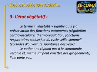 3- L’état végétatif :
Le terme « végétatif » signifie qu’il y a
préservation des fonctions autonomes (régulation
cardiovasculaire, thermorégulation, fonctions
respiratoires stables) et du cycle veille-sommeil
(épisodes d’ouverture spontanée des yeux).
Le patient ne répond pas à la commande
verbale et, même s’il peut émettre des grognements,
il ne parle pas.

 