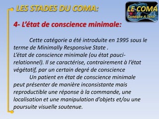 4- L’état de conscience minimale:
Cette catégorie a été introduite en 1995 sous le
terme de Minimally Responsive State .
L’état de conscience minimale (ou état paucirelationnel). Il se caractérise, contrairement à l’état
végétatif, par un certain degré de conscience
Un patient en état de conscience minimale
peut présenter de manière inconsistante mais
reproductible une réponse à la commande, une
localisation et une manipulation d’objets et/ou une
poursuite visuelle soutenue.

 