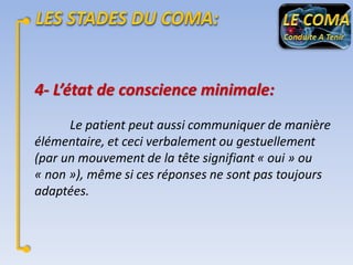 4- L’état de conscience minimale:
Le patient peut aussi communiquer de manière
élémentaire, et ceci verbalement ou gestuellement
(par un mouvement de la tête signifiant « oui » ou
« non »), même si ces réponses ne sont pas toujours
adaptées.

 