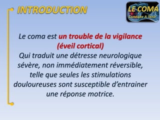 Le coma est un trouble de la vigilance
(éveil cortical)
Qui traduit une détresse neurologique
sévère, non immédiatement réversible,
telle que seules les stimulations
douloureuses sont susceptible d’entrainer
une réponse motrice.

 