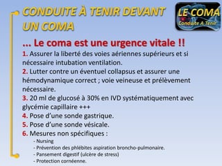 ... Le coma est une urgence vitale !!
1. Assurer la liberté des voies aériennes supérieurs et si
nécessaire intubation ventilation.
2. Lutter contre un éventuel collapsus et assurer une
hémodynamique correct ; voie veineuse et prélèvement
nécessaire.
3. 20 ml de glucosé à 30% en IVD systématiquement avec
glycémie capillaire +++
4. Pose d’une sonde gastrique.
5. Pose d’une sonde vésicale.
6. Mesures non spécifiques :
- Nursing
- Prévention des phlébites aspiration broncho-pulmonaire.
- Pansement digestif (ulcère de stress)
- Protection cornéenne.

 