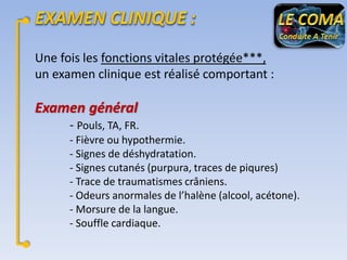 Une fois les fonctions vitales protégée***,
un examen clinique est réalisé comportant :

Examen général
- Pouls, TA, FR.
- Fièvre ou hypothermie.
- Signes de déshydratation.
- Signes cutanés (purpura, traces de piqures)
- Trace de traumatismes crâniens.
- Odeurs anormales de l’halène (alcool, acétone).
- Morsure de la langue.
- Souffle cardiaque.

 