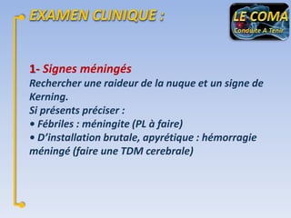 1- Signes méningés
Rechercher une raideur de la nuque et un signe de
Kerning.
Si présents préciser :
• Fébriles : méningite (PL à faire)
• D’installation brutale, apyrétique : hémorragie
méningé (faire une TDM cerebrale)

 
