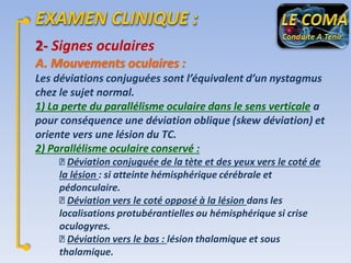 2- Signes oculaires
A. Mouvements oculaires :
Les déviations conjuguées sont l’équivalent d’un nystagmus
chez le sujet normal.
1) La perte du parallélisme oculaire dans le sens verticale a
pour conséquence une déviation oblique (skew déviation) et
oriente vers une lésion du TC.
2) Parallélisme oculaire conservé :
Déviation conjuguée de la tète et des yeux vers le coté de
la lésion : si atteinte hémisphérique cérébrale et
pédonculaire.
Déviation vers le coté opposé à la lésion dans les
localisations protubérantielles ou hémisphérique si crise
oculogyres.
Déviation vers le bas : lésion thalamique et sous
thalamique.

 