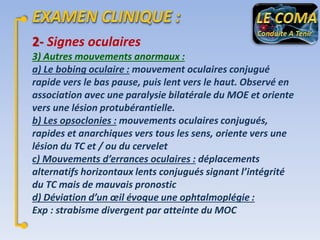 2- Signes oculaires
3) Autres mouvements anormaux :
a) Le bobing oculaire : mouvement oculaires conjugué
rapide vers le bas pause, puis lent vers le haut. Observé en
association avec une paralysie bilatérale du MOE et oriente
vers une lésion protubérantielle.
b) Les opsoclonies : mouvements oculaires conjugués,
rapides et anarchiques vers tous les sens, oriente vers une
lésion du TC et / ou du cervelet
c) Mouvements d’errances oculaires : déplacements
alternatifs horizontaux lents conjugués signant l’intégrité
du TC mais de mauvais pronostic
d) Déviation d’un œil évoque une ophtalmoplégie :
Exp : strabisme divergent par atteinte du MOC

 