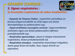 3. Signes respiratoires :
b) Anomalies respiratoires de valeur localisatrice :
- Dyspnée de Cheynes Stokes : respiration périodique en
fuseaux (hypersensibilité au CO2) signe une lésion
diencéphalique ou pédonculaire sup.
- Hyperventilation neurogène centrale : hyperventilation
alvéolaire signe une lésion pédonculaire inférieur
protubérantielle sup.
- Respiration apneustique : pause à chaque mouvement
respiratoire, lésion protubérantielle inf.
- Respiration ataxique : respiration anarchique irrégulière.
Après gasp lésion du bulbe. Avec risque d’arrêt sur
expiration.

 