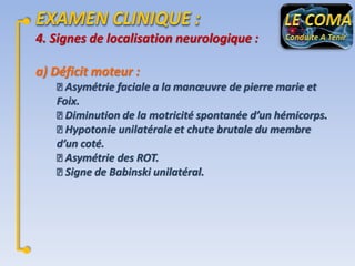 4. Signes de localisation neurologique :
a) Déficit moteur :
Asymétrie faciale a la manœuvre de pierre marie et
Foix.
Diminution de la motricité spontanée d’un hémicorps.
Hypotonie unilatérale et chute brutale du membre
d’un coté.
Asymétrie des ROT.
Signe de Babinski unilatéral.

 