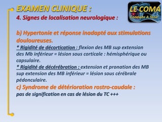 4. Signes de localisation neurologique :
b) Hypertonie et réponse inadapté aux stimulations
douloureuses.
* Rigidité de décortication : flexion des MB sup extension
des Mb inférieur = lésion sous corticale : hémisphérique ou
capsulaire.
* Rigidité de décérébration : extension et pronation des MB
sup extension des MB inférieur = lésion sous cérébrale
pédonculaire.

c) Syndrome de détérioration rostro-caudale :
pas de signification en cas de lésion du TC +++

 