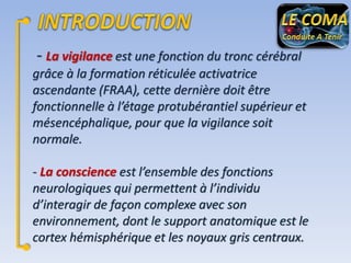 - La vigilance est une fonction du tronc cérébral
grâce à la formation réticulée activatrice
ascendante (FRAA), cette dernière doit être
fonctionnelle à l’étage protubérantiel supérieur et
mésencéphalique, pour que la vigilance soit
normale.
- La conscience est l’ensemble des fonctions
neurologiques qui permettent à l’individu
d’interagir de façon complexe avec son
environnement, dont le support anatomique est le
cortex hémisphérique et les noyaux gris centraux.

 