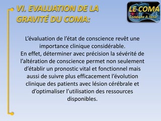 L’évaluation de l’état de conscience revêt une
importance clinique considérable.
En effet, déterminer avec précision la sévérité de
l’altération de conscience permet non seulement
d’établir un pronostic vital et fonctionnel mais
aussi de suivre plus efficacement l’évolution
clinique des patients avec lésion cérébrale et
d’optimaliser l’utilisation des ressources
disponibles.

 