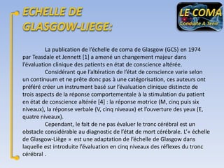 La publication de l’échelle de coma de Glasgow (GCS) en 1974
par Teasdale et Jennett [1] a amené un changement majeur dans
l’évaluation clinique des patients en état de conscience altérée.
Considérant que l’altération de l’état de conscience varie selon
un continuum et ne prête donc pas à une catégorisation, ces auteurs ont
préféré créer un instrument basé sur l’évaluation clinique distincte de
trois aspects de la réponse comportementale à la stimulation du patient
en état de conscience altérée [4] : la réponse motrice (M, cinq puis six
niveaux), la réponse verbale (V, cinq niveaux) et l’ouverture des yeux (E,
quatre niveaux).
Cependant, le fait de ne pas évaluer le tronc cérébral est un
obstacle considérable au diagnostic de l’état de mort cérébrale. L’« échelle
de Glasgow-Liège » est une adaptation de l’échelle de Glasgow dans
laquelle est introduite l’évaluation en cinq niveaux des réflexes du tronc
cérébral .

 