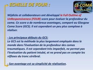 Wijdicks et collaborateurs ont développé le Full Outline of
UnResponsiveness (FOUR) score pour évaluer la profondeur du
coma. Ce score a de nombreux avantages, comparé au Glasgow
Coma Score (GCS). Il est cependant un peu plus complexe à
réaliser.
- Les principaux défauts du GCS:
Le GCS est la méthode la plus largement employée dans le
monde dans l’évaluation de la profondeur des comas
traumatiques. Il est cependant très imparfait, ne permet pas
l’évaluation du patient intubé, et ne prend pas en compte les
réflexes du tronc cérébral.
- Son avantage est sa simplicité de réalisation.

 