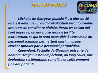 L’échelle de Glasgow, publiée il y a plus de 30
ans, est devenue un outil d’évaluation incontournable
des états de conscience altérée. Parmi les raison qui
l’ont imposée, on notera sa grande facilité
d’utilisation, ce qui la rend accessible à l’ensemble du
personnel soignant permettant ainsi un usage
extrahospitalier par le personnel paramédical.
Cependant, l’échelle de Glasgow présente de
nombreuses faiblesses empêchant, au long cours, une
évaluation systématique complète et suffisamment
fine des patients.

 