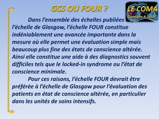 Dans l’ensemble des échelles publiées depuis
l’échelle de Glasgow, l’échelle FOUR constitue
indéniablement une avancée importante dans la
mesure où elle permet une évaluation simple mais
beaucoup plus fine des états de conscience altérée.
Ainsi elle constitue une aide à des diagnostics souvent
difficiles tels que le locked-in syndrome ou l’état de
conscience minimale.
Pour ces raisons, l’échelle FOUR devrait être
préférée à l’échelle de Glasgow pour l’évaluation des
patients en état de conscience altérée, en particulier
dans les unités de soins intensifs.

 