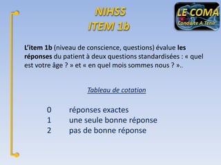 L’item 1b (niveau de conscience, questions) évalue les
réponses du patient à deux questions standardisées : « quel
est votre âge ? » et « en quel mois sommes nous ? »..
Tableau de cotation

0
1
2

réponses exactes
une seule bonne réponse
pas de bonne réponse

 