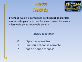 L’item 1c évalue la conscience par l’exécution d’ordres
moteurs simples : « fermez les yeux - ouvrez les yeux »,
« fermez le poing - ouvrez le poing »
Tableau de cotation

0
1
2

réponses correctes
une seule réponse correcte
pas de bonne réponse

 