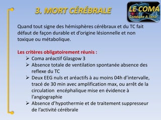 Quand tout signe des hémisphères cérébraux et du TC fait
défaut de façon durable et d’origine lésionnelle et non
toxique ou métabolique.
Les critères obligatoirement réunis :
 Coma aréactif Glasgow 3
 Absence totale de ventilation spontanée absence des
reflexe du TC
 Deux EEG nuls et aréactifs à au moins 04h d’intervalle,
tracé de 30 min avec amplification max, ou arrêt de la
circulation encéphalique mise en évidence à
l’angiographie
 Absence d’hypothermie et de traitement suppresseur
de l’activité cérébrale

 