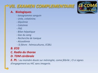 A. Biologiques
- Ionogramme sanguin
- Urée, créatinine.
- Glycémie
- Calcémie
- FNS
- Bilan hépatique
- Gaz du sang
- Recherche de toxique
- Alcoolémie
- Si fièvre : hémocultures, ECBU.

B. ECG
C. Radio du thorax
D. TDM cérébrale
E. PL : au moindre doute sur méningite, coma fébrile ; CI si signes
d’engagement ou HIC sans imagerie.

 