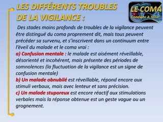 Des stades moins profonds de troubles de la vigilance peuvent
être distingué du coma proprement dit, mais tous peuvent
précéder sa survenu, et s’inscrivent dans un continuum entre
l’éveil du malade et le coma vrai :
a) Confusion mentale : le malade est aisément réveillable,
désorienté et incohérent, mais présente des périodes de
somnolences (la fluctuation de la vigilance est un signe de
confusion mentale)
b) Un malade obnubilé est réveillable, répond encore aux
stimuli verbaux, mais avec lenteur et sans précision.
c) Un malade stuporeux est encore réactif aux stimulations
verbales mais la réponse obtenue est un geste vague ou un
grognement.

 