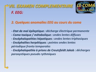F. EEG:
2. Quelques anomalies EEG au cours du coma
- Etat de mal épileptique : décharge électrique permanente
- Coma toxique / métabolique : ondes lentes diffuses
- Encéphalopathies hépatiques : ondes lentes triphasiques
- Encéphalites herpétiques : pointes ondes lentes
périodique fronto temporales
- Encéphalopathie à prions de Creutzfeldt Jakob : décharges
paroxystiques pseudo rythmiques

 