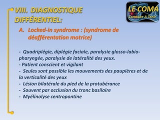 A. Locked-in syndrome : (syndrome de
déafférentation motrice)
- Quadriplégie, diplégie faciale, paralysie glosso-labiopharyngée, paralysie de latéralité des yeux.
- Patient conscient et vigilant
- Seules sont possible les mouvements des paupières et de
la verticalité des yeux
- Lésion bilatérale du pied de la protubérance
- Souvent par occlusion du tronc basilaire
- Myélinolyse centropontine

 
