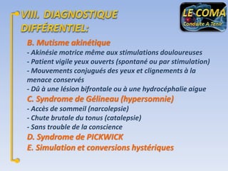 B. Mutisme akinétique
- Akinésie motrice même aux stimulations douloureuses
- Patient vigile yeux ouverts (spontané ou par stimulation)
- Mouvements conjugués des yeux et clignements à la
menace conservés
- Dû à une lésion bifrontale ou à une hydrocéphalie aigue

C. Syndrome de Gélineau (hypersomnie)
- Accès de sommeil (narcolepsie)
- Chute brutale du tonus (catalepsie)
- Sans trouble de la conscience

D. Syndrome de PICKWICK
E. Simulation et conversions hystériques

 