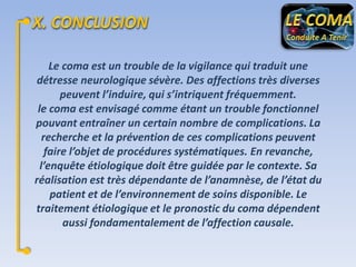 Le coma est un trouble de la vigilance qui traduit une
détresse neurologique sévère. Des affections très diverses
peuvent l’induire, qui s’intriquent fréquemment.
le coma est envisagé comme étant un trouble fonctionnel
pouvant entraîner un certain nombre de complications. La
recherche et la prévention de ces complications peuvent
faire l’objet de procédures systématiques. En revanche,
l’enquête étiologique doit être guidée par le contexte. Sa
réalisation est très dépendante de l’anamnèse, de l’état du
patient et de l’environnement de soins disponible. Le
traitement étiologique et le pronostic du coma dépendent
aussi fondamentalement de l’affection causale.

 
