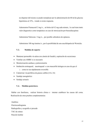 15
no disponer del mismo se puede reemplazar por la administración de 60 ml de glucosa
hipertónica al 33%, viendo si existe respuesta.
Administrar Flumacenil 2 mg iv., en bolos de 0.2 mg cada minuto, lo cual tiene tanto
valor diagnostico como terapéutico en caso de intoxicación por benzodiacepinas
Administrar Naloxona 2 mg iv., por posible sobredosis de opiáceos.
Administrar 100 mg tiamina iv., por la posibilidad de una encefalopatía de Wernicke.
V.3. Medidas de soporte:
• Mantener permeable vía aérea con cánula de Guedel y aspiración de secreciones
• Ventilar con AMBU si es necesario
• Monitorización cardiaca y pulsioximetría
• Intubación orotraqueal, nasotraqueal o con mascarilla laríngea en caso de que el
o coma no sea rápidamente reversible
• Cateterizar vía periférica de grueso calibre (14 o 16)
• Sondaje nasogástrico
• Sondaje urinario
V.4 . Medidas posteriores.
Hablar con familiares, realizar historia clínica e intentar establecer las causas del coma.
Realización de otras pruebas complementarias:
Analítica
Electrocardiograma
Radiografías y ecografía si procede
TAC de cráneo
Punción lumbar
 