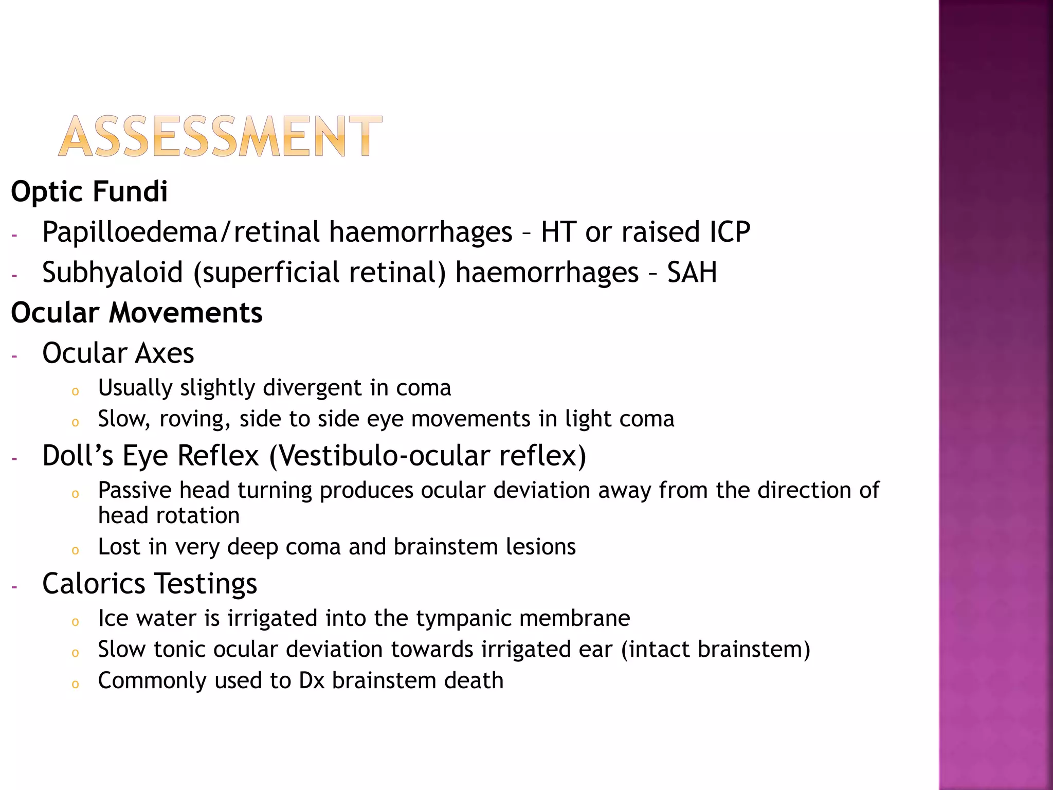 Optic Fundi
- Papilloedema/retinal haemorrhages – HT or raised ICP
- Subhyaloid (superficial retinal) haemorrhages – SAH
Ocular Movements
- Ocular Axes
o Usually slightly divergent in coma
o Slow, roving, side to side eye movements in light coma
- Doll’s Eye Reflex (Vestibulo-ocular reflex)
o Passive head turning produces ocular deviation away from the direction of
head rotation
o Lost in very deep coma and brainstem lesions
- Calorics Testings
o Ice water is irrigated into the tympanic membrane
o Slow tonic ocular deviation towards irrigated ear (intact brainstem)
o Commonly used to Dx brainstem death
 
