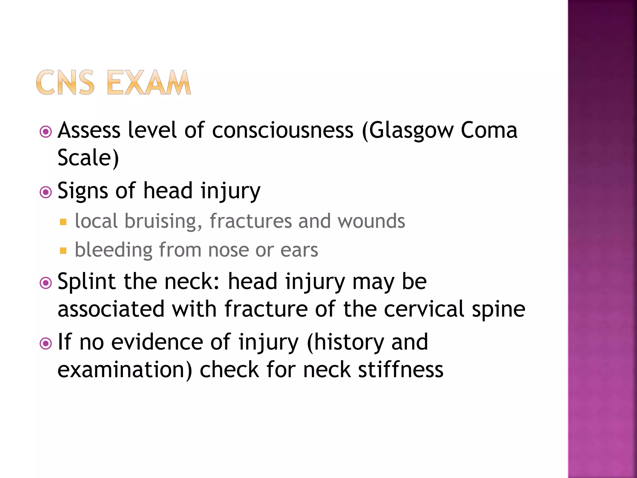  Assess level of consciousness (Glasgow Coma
Scale)
 Signs of head injury
 local bruising, fractures and wounds
 bleeding from nose or ears
 Splint the neck: head injury may be
associated with fracture of the cervical spine
 If no evidence of injury (history and
examination) check for neck stiffness
 