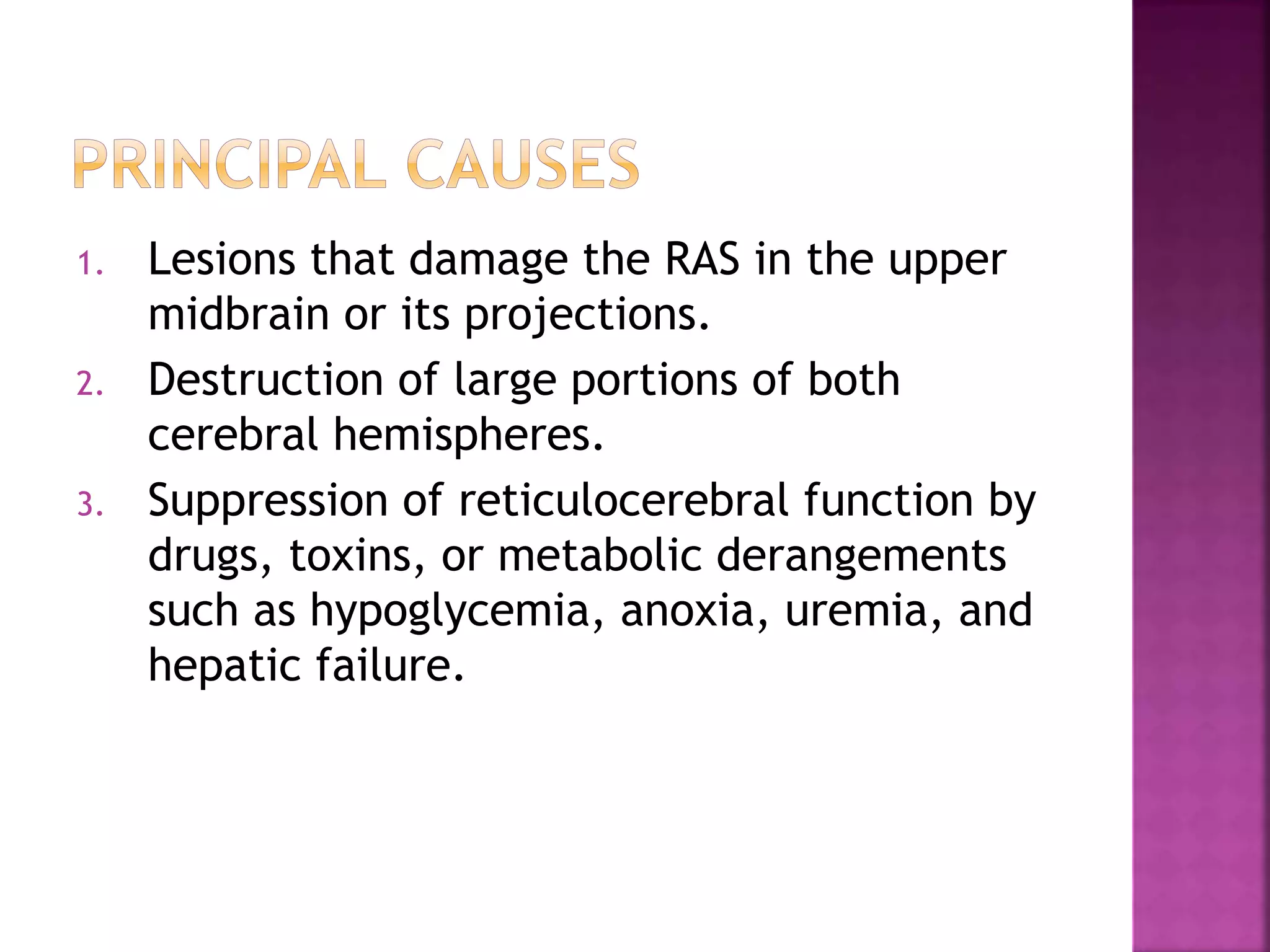 1. Lesions that damage the RAS in the upper
midbrain or its projections.
2. Destruction of large portions of both
cerebral hemispheres.
3. Suppression of reticulocerebral function by
drugs, toxins, or metabolic derangements
such as hypoglycemia, anoxia, uremia, and
hepatic failure.
 