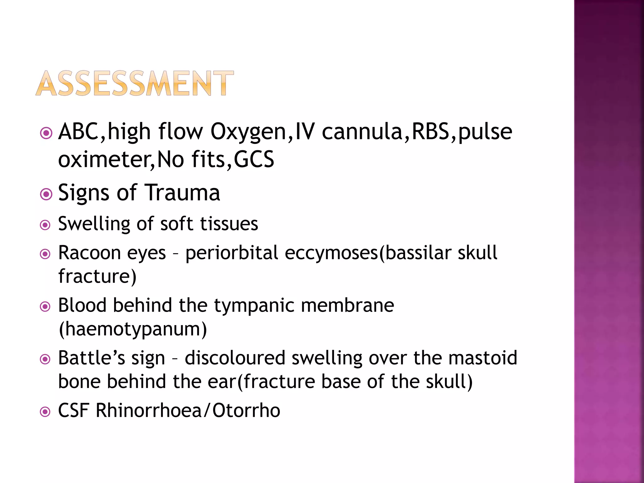  ABC,high flow Oxygen,IV cannula,RBS,pulse
oximeter,No fits,GCS
 Signs of Trauma
 Swelling of soft tissues
 Racoon eyes – periorbital eccymoses(bassilar skull
fracture)
 Blood behind the tympanic membrane
(haemotypanum)
 Battle’s sign – discoloured swelling over the mastoid
bone behind the ear(fracture base of the skull)
 CSF Rhinorrhoea/Otorrho
 