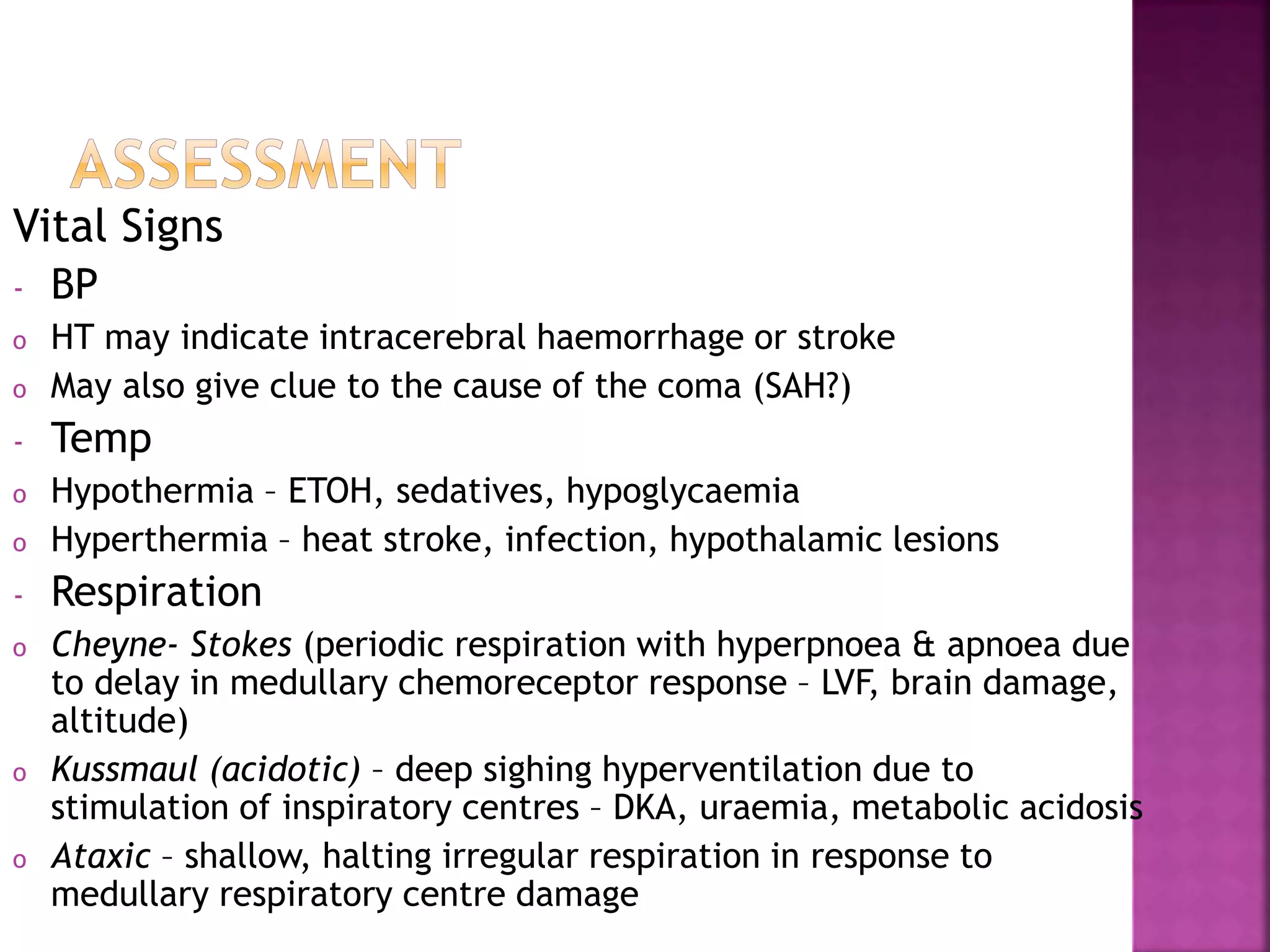 Vital Signs
- BP
o HT may indicate intracerebral haemorrhage or stroke
o May also give clue to the cause of the coma (SAH?)
- Temp
o Hypothermia – ETOH, sedatives, hypoglycaemia
o Hyperthermia – heat stroke, infection, hypothalamic lesions
- Respiration
o Cheyne- Stokes (periodic respiration with hyperpnoea & apnoea due
to delay in medullary chemoreceptor response – LVF, brain damage,
altitude)
o Kussmaul (acidotic) – deep sighing hyperventilation due to
stimulation of inspiratory centres – DKA, uraemia, metabolic acidosis
o Ataxic – shallow, halting irregular respiration in response to
medullary respiratory centre damage
 