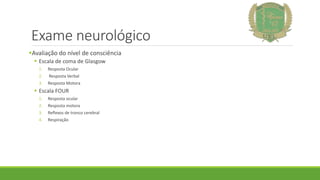 Exame neurológico
Avaliação do nível de consciência
 Escala de coma de Glasgow
1. Resposta Ocular
2. Resposta Verbal
3. Resposta Motora
 Escala FOUR
1. Resposta ocular
2. Resposta motora
3. Reflexos de tronco cerebral
4. Respiração
 