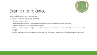 Exame neurológico
Motricidade extrínseca dos olhos
 Posicao primaria dos globos oculares
 Repouso: posição mediana
 Paralisia do olhar conjugado e oftalmoplegia internuclear → olhos conjugados na posição de repouso
 Paralisias periféricas → olho acometido está desviado
 Reflexo óculo cefálico → os globos oculares desviam-se normalmente na direção do movimento da
cabeça
 Reflexo oculovestibular → desvio conjugado dos olhos para o lado da orelha irrigada com água fria
 