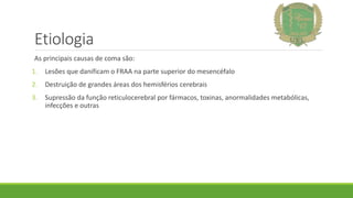 Etiologia
As principais causas de coma são:
1. Lesões que danificam o FRAA na parte superior do mesencéfalo
2. Destruição de grandes áreas dos hemisférios cerebrais
3. Supressão da função reticulocerebral por fármacos, toxinas, anormalidades metabólicas,
infecções e outras
 