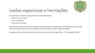 Lesões expansivas e herniações
A cavidade craniana é separada em compartimentos
 Dobras da dura-máter
 Foice do cérebro
 Tentório do cerebelo
Herniação: deslocamento do tecido cerebral para um espaço que normalmente não ocupa.
Coma e muitos dos seus sinais podem ser atribuídos a esses deslocamentos
Características clínicas podem ser típicas de herniações específicas → “localização falsa”
 