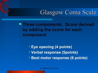 Glasgow Coma Scale
Glasgow Coma Scale
Three components. Score derived
by adding the score for each
component.
• Eye opening (4 points)
• Verbal response (5points)
• Best motor response (6 points)
Dr. Mohamed El-Abiad
 