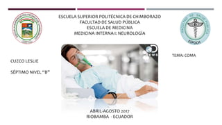 ESCUELA SUPERIOR POLITÉCNICA DE CHIMBORAZO
FACULTAD DE SALUD PÚBLICA
ESCUELA DE MEDICINA
MEDICINA INTERNA I: NEUROLOGÍA
CUZCO LESLIE
SÉPTIMO NIVEL “B”
ABRIL-AGOSTO 2017
RIOBAMBA - ECUADOR
TEMA: COMA
 