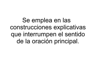 Se emplea en las
construcciones explicativas
que interrumpen el sentido
de la oración principal.
 